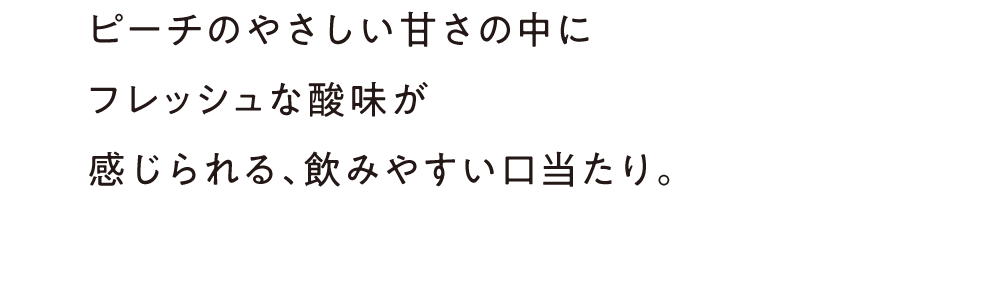 ピーチのやさしい甘さの中にフレッシュな酸味が感じられる、飲みやすい口当たり。
