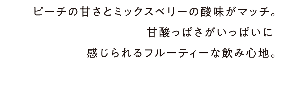 ピーチの甘さとミックスベリーの酸味がマッチ。甘酸っぱさがいっぱいに
感じられるフルーティーな飲み心地。